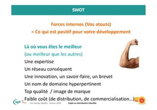 Les entrepr MidiPy - Janvier 2018 Copie ou distribution interdite
SWOT
• Forces internes (Vos atouts)
• = Ce qui est positif pour votre développement
• Là où vous êtes le meilleur
• (ou meilleur que les autres)
• Une expertise
• Un réseau conséquent
• Une innovation, un savoir-faire, un brevet
• Un nom de domaine hyperpertinent
• Top qualité / image de marque
• Faible coût (de distribution, de commercialisation…) 9
 