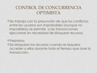 CONTROL DE CONCURRENCIA
            OPTIMISTA
Se trabaja con la presunción de que los conflictos
 entre los usuarios son improbables (aunque no
 imposibles)y se permite a las transacciones
 ejecutarse sin necesidad de bloquear recursos.

Pesimista:
Se bloquean los recursos cuando se requiera
 acceder a ellos durante todo el tiempo que dure la
 transacción.
 