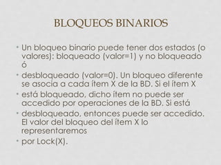 BLOQUEOS BINARIOS

• Un bloqueo binario puede tener dos estados (o
  valores): bloqueado (valor=1) y no bloqueado
  ó
• desbloqueado (valor=0). Un bloqueo diferente
  se asocia a cada ítem X de la BD. Si el ítem X
• está bloqueado, dicho ítem no puede ser
  accedido por operaciones de la BD. Si está
• desbloqueado, entonces puede ser accedido.
  El valor del bloqueo del ítem X lo
  representaremos
• por Lock(X).
 