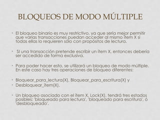 BLOQUEOS DE MODO MÚLTIPLE
• El bloqueo binario es muy restrictivo, ya que sería mejor permitir
  que varias transacciones puedan acceder al mismo ítem X si
  todas ellas lo requieren sólo con propósitos de lectura.

• SI una transacción pretende escribir un ítem X, entonces debería
  ser accedido de forma exclusiva.

• Para poder hacer esto, se utilizará un bloqueo de modo múltiple.
  En este caso hay tres operaciones de bloqueo diferentes:

• Bloquear_para_lectura(X), Bloquear_para_escritura(X) y
• Desbloquear_ítem(X).

• Un bloqueo asociado con el ítem X, Lock(X), tendrá tres estados
  posibles: 'bloqueado para lectura', 'bloqueado para escritura', ó
  'desbloqueado'.
 