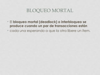 BLOQUEO MORTAL

• El bloqueo mortal (deadlock) o interbloqueo se
  produce cuando un par de transacciones están
• cada una esperando a que la otra libere un ítem.
 