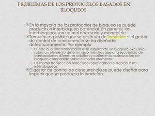 PROBLEMAS DE LOS PROTOCOLOS BASADOS EN
              BLOQUEOS


   En la mayoría de los protocolos de bloqueo se puede
    producir un interbloqueo potencial. En general, los
    interbloqueos son un mal necesario y manejable.
   También es posible que se produzca la inanición si el gestor
    de control de concurrencia se ha diseñado
    defectuosamente. Por ejemplo:
    • Puede que una transacción esté esperando un bloqueo exclusivo
      sobre un elemento determinado mientras que una secuencia de
      transacciones diferentes solicitan y obtienen la autorización de
      bloqueo compartido sobre el mismo elemento.
    • La misma transacción retrocede repetidamente debido a los
      interbloqueos.
   El gestor de control de concurrencia se puede diseñar para
    impedir que se produzca la inanición.
 