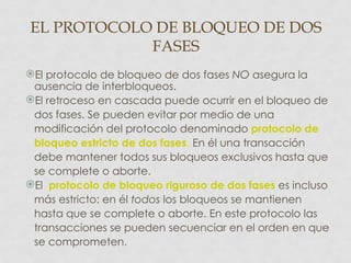 EL PROTOCOLO DE BLOQUEO DE DOS
            FASES
El protocolo de bloqueo de dos fases NO asegura la
 ausencia de interbloqueos.
El retroceso en cascada puede ocurrir en el bloqueo de
 dos fases. Se pueden evitar por medio de una
 modificación del protocolo denominado protocolo de
 bloqueo estricto de dos fases. En él una transacción
 debe mantener todos sus bloqueos exclusivos hasta que
 se complete o aborte.
El protocolo de bloqueo riguroso de dos fases es incluso
 más estricto: en él todos los bloqueos se mantienen
 hasta que se complete o aborte. En este protocolo las
 transacciones se pueden secuenciar en el orden en que
 se comprometen.
 