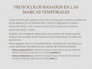 PROTOCOLOS BASADOS EN LAS
         MARCAS TEMPORALES
• Cada transacción genera una marca temporal cuando se introduce
  en el sistema. Si a la transacción Ti se le ha asignado la marca
  temporal MT(Ti) y una nueva transacción Tj entra en el sistema,
  entonces MT(Ti) < MT(Tj).
• El protocolo maneja la ejecución concurrente de modo que las
  marcas temporales de las transacciones determinan el orden de
  secuencia.
• Para asegurar dicho comportamiento, el protocolo mantiene por
  cada elemento de datos Q dos valores de marca temporal:
  • marca_temporal-E(Q) denota la mayor marca temporal de todas las
    transacciones que ejecutan con éxito escribir(Q).
  • marca_temporal-L(Q) denota la mayor marca temporal de todas las
    transacciones que ejecutan con éxito leer(Q).
 