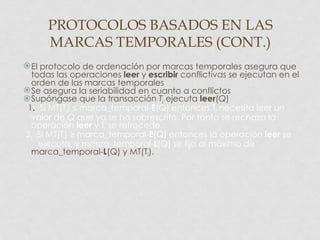 PROTOCOLOS BASADOS EN LAS
      MARCAS TEMPORALES (CONT.)
 El protocolo de ordenación por marcas temporales asegura que
  todas las operaciones leer y escribir conflictivas se ejecutan en el
  orden de las marcas temporales
 Se asegura la seriabilidad en cuanto a conflictos
Supóngase que la transacción Ti ejecuta leer(Q)
 1. Si MT(Ti) ≤ marca_temporal-E(Q) entonces Ti necesita leer un
  valor de Q que ya se ha sobrescrito. Por tanto se rechaza la
  operación leer y Ti se retrocede.
2. Si MT(Ti) ≥ marca_temporal-E(Q) entonces la operación leer se
    ejecuta, y marca_temporal-L(Q) se fija al máximo de
  marca_temporal-L(Q) y MT(Ti).
 