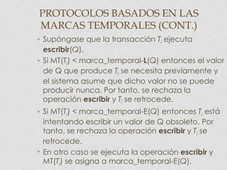 PROTOCOLOS BASADOS EN LAS
MARCAS TEMPORALES (CONT.)
• Supóngase que la transacción Ti ejecuta
  escribir(Q).
• Si MT(Ti) < marca_temporal-L(Q) entonces el valor
  de Q que produce Ti se necesita previamente y
  el sistema asume que dicho valor no se puede
  producir nunca. Por tanto, se rechaza la
  operación escribir y Ti se retrocede.
• Si MT(Ti) < marca_temporal-E(Q) entonces Ti está
  intentando escribir un valor de Q obsoleto. Por
  tanto, se rechaza la operación escribir y Ti se
  retrocede.
• En otro caso se ejecuta la operación escribir y
  MT(Ti) se asigna a marca_temporal-E(Q).
 