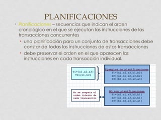 PLANIFICACIONES
• Planificaciones – secuencias que indican el orden
  cronológico en el que se ejecutan las instrucciones de las
  transacciones concurrentes
   • una planificación para un conjunto de transacciones debe
     constar de todas las instrucciones de estas transacciones
   • debe preservar el orden en el que aparecen las
     instrucciones en cada transacción individual.
 