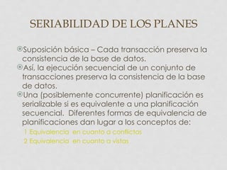 SERIABILIDAD DE LOS PLANES

Suposición básica – Cada transacción preserva la
 consistencia de la base de datos.
Así, la ejecución secuencial de un conjunto de
 transacciones preserva la consistencia de la base
 de datos.
Una (posiblemente concurrente) planificación es
 serializable si es equivalente a una planificación
 secuencial. Diferentes formas de equivalencia de
 planificaciones dan lugar a los conceptos de:
 1 Equivalencia en cuanto a conflictos
 2 Equivalencia en cuanto a vistas
 