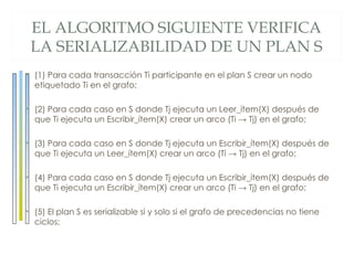 EL ALGORITMO SIGUIENTE VERIFICA
                                        LA SERIALIZABILIDAD DE UN PLAN S
Técnicas de control de concurrenc ia




                                       • (1) Para cada transacción Ti participante en el plan S crear un nodo
                                         etiquetado Ti en el grafo;

                                       • (2) Para cada caso en S donde Tj ejecuta un Leer_ítem(X) después de
                                         que Ti ejecuta un Escribir_ítem(X) crear un arco (Ti → Tj) en el grafo;

                                       • (3) Para cada caso en S donde Tj ejecuta un Escribir_ítem(X) después de
                                         que Ti ejecuta un Leer_ítem(X) crear un arco (Ti → Tj) en el grafo;

                                       • (4) Para cada caso en S donde Tj ejecuta un Escribir_ítem(X) después de
                                         que Ti ejecuta un Escribir_ítem(X) crear un arco (Ti → Tj) en el grafo;

                                       • (5) El plan S es serializable si y solo si el grafo de precedencias no tiene
                                         ciclos;
 