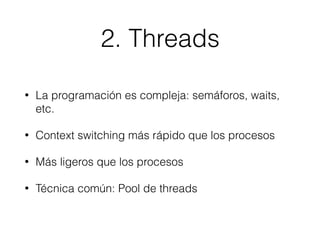 2. Threads
• La programación es compleja: semáforos, waits,
etc.
• Context switching más rápido que los procesos
• Más ligeros que los procesos
• Técnica común: Pool de threads
 