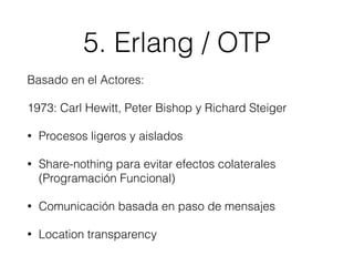 5. Erlang / OTP
Basado en el Actores:
1973: Carl Hewitt, Peter Bishop y Richard Steiger
• Procesos ligeros y aislados
• Share-nothing para evitar efectos colaterales
(Programación Funcional)
• Comunicación basada en paso de mensajes
• Location transparency
 