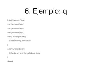 6. Ejemplo: q
Q.fcall(promisedStep1)
.then(promisedStep2)
.then(promisedStep3)
.then(promisedStep4)
.then(function (value4) {
// Do something with value4
})
.catch(function (error) {
// Handle any error from all above steps
})
.done();
 
