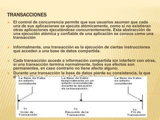 TRANSACCIONES
 El control de concurrencia permite que sus usuarios asuman que cada
una de sus aplicaciones se ejecuta atómicamente, como si no existieran
otras aplicaciones ejecutándose concurrentemente. Esta abstracción de
una ejecución atómica y confiable de una aplicación se conoce como una
transacción
 Informalmente, una transacción es la ejecución de ciertas instrucciones
que acceden a una base de datos compartida.
 Cada transacción accede a información compartida sin interferir con otras,
si una transacción termina normalmente, todos sus efectos son
permanentes, en caso contrario no tiene afecto alguno.
 Durante una transacción la base de datos pierde su consistencia, la que
debe restituirse al momento de finalizar la transacción.
 