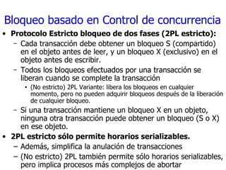 Bloqueo basado en Control de concurrencia Protocolo Estricto bloqueo de dos fases (2PL estricto): Cada transacción debe obtener un bloqueo S (compartido) en el objeto antes de leer, y un bloqueo X (exclusivo) en el objeto antes de escribir. Todos los bloqueos efectuados por una transacción se liberan cuando se complete la transacción (No estricto) 2PL Variante: libera los bloqueos en cualquier momento, pero no pueden adquirir bloqueos después de la liberación de cualquier bloqueo. Si una transacción mantiene un bloqueo X en un objeto, ninguna otra transacción puede obtener un bloqueo (S o X) en ese objeto. 2PL estricto sólo permite horarios serializables. Además, simplifica la anulación de transacciones (No estricto) 2PL también permite sólo horarios serializables, pero implica procesos más complejos de abortar 