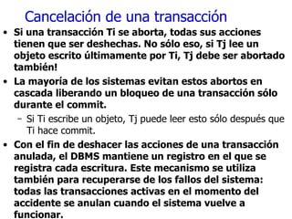 Cancelación de una transacción Si una transacción Ti se aborta, todas sus acciones tienen que ser deshechas. No sólo eso, si Tj lee un objeto escrito últimamente por Ti, Tj debe ser abortado también! La mayoría de los sistemas evitan estos abortos en cascada liberando un bloqueo de una transacción sólo durante el commit. Si Ti escribe un objeto, Tj puede leer esto sólo después que Ti hace commit. Con el fin de deshacer las acciones de una transacción anulada, el DBMS mantiene un registro en el que se registra cada escritura. Este mecanismo se utiliza también para recuperarse de los fallos del sistema: todas las transacciones activas en el momento del accidente se anulan cuando el sistema vuelve a funcionar. 