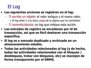 El Log Las siguientes acciones se registran en el log: Ti escribe un objeto : el valor antiguo y el nuevo valor. El log debe ir a la disco  antes  de la página que ha cambiado! Ti   commits/aborta : un log que indique esta acción. Las entradas de registro se encadenan por id de transacción, así que es fácil deshacer una transacción específica. El log es a menudo duplicado y archivado en un almacenamiento estable. Todas las actividades relacionadas al log (y de hecho, todas las actividades relacionadas con el bloqueo / desbloqueo, tratar con bloqueos, etc) se manejan de forma transparente por el DBMS. 