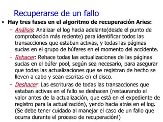 Recuperarse de un fallo Hay tres fases en el algoritmo de recuperación Aries: Análisis : Analizar el log hacia adelante(desde el punto de comprobación más reciente) para identificar todos las transacciones que estaban activas, y todas las páginas sucias en el grupo de búferes en el momento del accidente. Rehacer : Rehace todas las actualizaciones de las páginas sucias en el búfer pool, según sea necesario, para asegurar que todas las actualizaciones que se registran de hecho se lleven a cabo y sean escritas en el disco. Deshacer : Las escrituras de todas las transacciones que estaban activas en el fallo se deshacen (restaurando el valor antes de la actualización, que está en el expediente de registro para la actualización), yendo hacia atrás en el log. (Se debe tener cuidado al manejar el caso de un fallo que ocurra durante el proceso de recuperación!) 