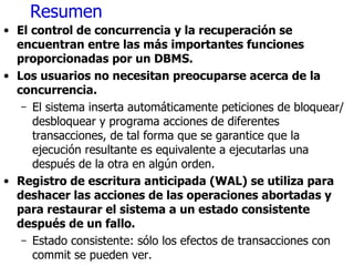 Resumen El control de concurrencia y la recuperación se encuentran entre las más importantes funciones proporcionadas por un DBMS. Los usuarios no necesitan preocuparse acerca de la concurrencia. El sistema inserta automáticamente peticiones de bloquear/desbloquear y programa acciones de diferentes transacciones, de tal forma que se garantice que la ejecución resultante es equivalente a ejecutarlas una después de la otra en algún orden. Registro de escritura anticipada (WAL) se utiliza para deshacer las acciones de las operaciones abortadas y para restaurar el sistema a un estado consistente después de un fallo. Estado consistente: sólo los efectos de transacciones con commit se pueden ver. 