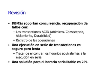 Revisión DBMSs soportan concurrencia, recuperación de fallos con: Las transacciones ACID (atómicas, Consistencia, Aislamiento, Durabilidad) Registro de las operaciones Una ejecución en serie de transacciones es seguro pero lenta Tratar de encontrar los horarios equivalentes a la ejecución en serie Una solución para el horario serializable es 2PL 