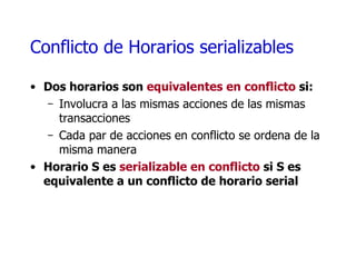 Conflicto de Horarios serializables Dos horarios son  equivalentes en conflicto  si: Involucra a las mismas acciones de las mismas transacciones Cada par de acciones en conflicto se ordena de la misma manera Horario S es  serializable en conflicto  si S es equivalente a un conflicto de horario serial 