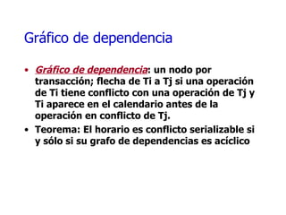 Gráfico de dependencia  Gráfico de dependencia : un nodo por transacción; flecha de Ti a Tj si una operación de Ti tiene conflicto con una operación de Tj y Ti aparece en el calendario antes de la operación en conflicto de Tj. Teorema: El horario es conflicto serializable si y sólo si su grafo de dependencias es acíclico  