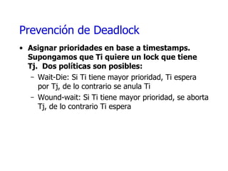 Prevención de  Deadlock Asignar prioridades en base a  timestamps . Supongamos que Ti quiere un lock que tiene Tj.  Dos políticas son posibles: Wait-Die:  Si Ti tiene mayor prioridad, Ti espera por Tj, de lo contrario se anula Ti Wound-wait:  Si Ti tiene mayor prioridad, se aborta Tj, de lo contrario Ti espera 