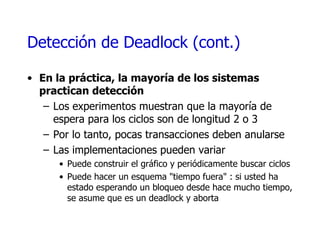 Detección de  Deadlock (cont.) En la práctica, la mayoría de los sistemas practican detección  Los experimentos muestran que la mayoría de espera para los ciclos son de longitud 2 o 3 Por lo tanto, pocas transacciones deben anularse Las implementaciones pueden variar Puede construir el gráfico y periódicamente buscar ciclos Puede hacer un esquema "tiempo fuera" : si usted ha estado esperando un bloqueo desde hace mucho tiempo, se asume que es un deadlock y aborta 