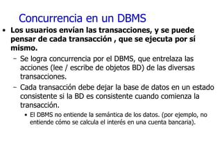 Concurrencia en un DBMS Los usuarios envían las transacciones, y se puede pensar de cada transacción , que se ejecuta por sí mismo. Se logra concurrencia por el DBMS, que entrelaza las acciones (lee / escribe de objetos BD) de las diversas transacciones. Cada transacción debe dejar la base de datos en un estado consistente si la BD es consistente cuando comienza la transacción. El DBMS no entiende la semántica de los datos. (por ejemplo, no entiende cómo se calcula el interés en una cuenta bancaria). 
