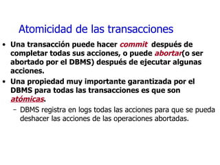 Atomicidad de las transacciones Una transacción puede hacer  commit   después de completar todas sus acciones, o puede  abortar (o ser abortado por el DBMS) después de ejecutar algunas acciones. Una propiedad muy importante garantizada por el DBMS para todas las transacciones es que son  atómicas .  DBMS registra en logs todas las acciones para que se pueda deshacer las acciones de las operaciones abortadas. 