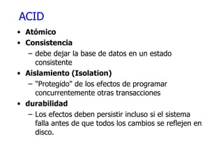 ACID Atómico Consistencia debe dejar la base de datos en un estado consistente Aislamiento ( Isolation) "Protegido" de los efectos de programar concurrentemente otras transacciones durabilidad Los efectos deben persistir incluso si el sistema falla antes de que todos los cambios se reflejen en disco. 