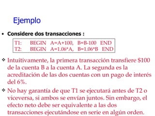 Ejemplo Considere dos transacciones : T1: BEGIN  A=A+100,  B=B-100  END T2: BEGIN  A=1.06*A,  B=1.06*B  END Intuitivamente, la primera transacción transfiere $100 de la cuenta B a la cuenta A. La segunda es la acreditación de las dos cuentas con un pago de interés del 6%. No hay garantía de que T1 se ejecutará antes de T2 o viceversa, si ambos se envían juntos. Sin embargo, el efecto neto debe ser equivalente a las dos transacciones ejecutándose en serie en algún orden. 