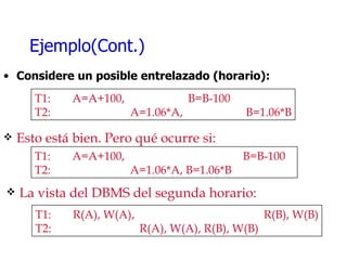 Ejemplo(Cont.) Considere un posible entrelazado (horario): T1:  A=A+100,    B=B-100  T2:     A=1.06*A,   B=1.06*B Esto está bien. Pero qué ocurre si: T1:  A=A+100,    B=B-100  T2:     A=1.06*A, B=1.06*B La vista del DBMS del segunda horario: T1:  R(A), W(A),      R(B), W(B) T2:   R(A), W(A), R(B), W(B) 