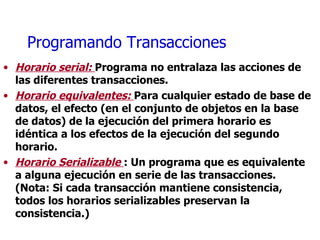 Programando Transacciones Horario serial:  Programa no entralaza las acciones de las diferentes transacciones. Horario equivalentes:  Para cualquier estado de base de datos, el efecto (en el conjunto de objetos en la base de datos) de la ejecución del primera horario es idéntica a los efectos de la ejecución del segundo horario. Horario Serializable  : Un programa que es equivalente a alguna ejecución en serie de las transacciones. (Nota: Si cada transacción mantiene consistencia, todos los horarios serializables preservan la consistencia.) 