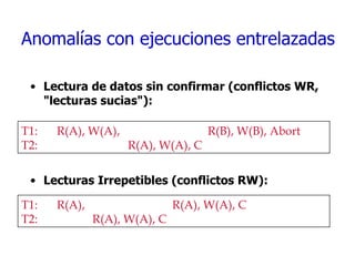 Anomalías con ejecuciones entrelazadas Lectura de datos sin confirmar (conflictos WR, "lecturas sucias"):  Lecturas Irrepetibles (conflictos RW): T1:  R(A), W(A),    R(B), W(B), Abort T2: R(A), W(A), C T1: R(A),      R(A), W(A), C T2: R(A), W(A), C 