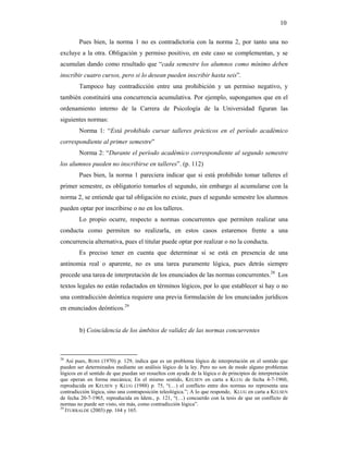10

        Pues bien, la norma 1 no es contradictoria con la norma 2, por tanto una no
excluye a la otra. Obligación y permiso positivo, en este caso se complementan, y se
acumulan dando como resultado que “cada semestre los alumnos como mínimo deben
inscribir cuatro cursos, pero si lo desean pueden inscribir hasta seis”.
        Tampoco hay contradicción entre una prohibición y un permiso negativo, y
también constituirá una concurrencia acumulativa. Por ejemplo, supongamos que en el
ordenamiento interno de la Carrera de Psicología de la Universidad figuran las
siguientes normas:
        Norma 1: “Está prohibido cursar talleres prácticos en el período académico
correspondiente al primer semestre”
        Norma 2: “Durante el período académico correspondiente al segundo semestre
los alumnos pueden no inscribirse en talleres”. (p. 112)
        Pues bien, la norma 1 pareciera indicar que si está prohibido tomar talleres el
primer semestre, es obligatorio tomarlos el segundo, sin embargo al acumularse con la
norma 2, se entiende que tal obligación no existe, pues el segundo semestre los alumnos
pueden optar por inscribirse o no en los talleres.
        Lo propio ocurre, respecto a normas concurrentes que permiten realizar una
conducta como permiten no realizarla, en estos casos estaremos frente a una
concurrencia alternativa, pues el titular puede optar por realizar o no la conducta.
        Es preciso tener en cuenta que determinar si se está en presencia de una
antinomia real o aparente, no es una tarea puramente lógica, pues detrás siempre
precede una tarea de interpretación de los enunciados de las normas concurrentes.28 Los
textos legales no están redactados en términos lógicos, por lo que establecer si hay o no
una contradicción deóntica requiere una previa formulación de los enunciados jurídicos
en enunciados deónticos.29


        b) Coincidencia de los ámbitos de validez de las normas concurrentes



28
    Así pues, ROSS (1970) p. 129, indica que es un problema lógico de interpretación en el sentido que
pueden ser determinados mediante un análisis lógico de la ley. Pero no son de modo alguno problemas
lógicos en el sentido de que puedan ser resueltos con ayuda de la lógica o de principios de interpretación
que operan en forma mecánica; En el mismo sentido, KELSEN en carta a KLUG de fecha 4-7-1960,
reproducida en KELSEN y KLUG (1988) p. 75, “(…) el conflicto entre dos normas no representa una
contradicción lógica, sino una contraposición teleológica.”; A lo que responde, KLUG en carta a KELSEN
de fecha 20-7-1965, reproducida en Idem., p. 121, “(…) concuerdo con la tesis de que un conflicto de
normas no puede ser visto, sin más, como contradicción lógica”.
29
   ITURRALDE (2003) pp. 164 y 165.
 