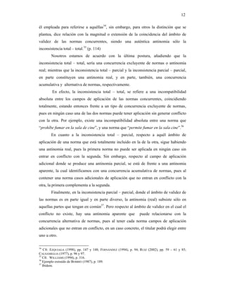 12

él empleada para referirse a aquéllas34, sin embargo, para otros la distinción que se
plantea, dice relación con la magnitud o extensión de la coincidencia del ámbito de
validez de las normas concurrentes, siendo una auténtica antinomia sólo la
inconsistencia total – total.35 (p. 114)
       Nosotros estamos de acuerdo con la última postura, añadiendo que la
inconsistencia total – total, sería una concurrencia excluyente de normas o antinomia
real; mientras que la inconsistencia total – parcial y la inconsistencia parcial – parcial,
en parte constituyen una antinomia real, y en parte, también, una concurrencia
acumulativa y alternativa de normas, respectivamente.
        En efecto, la inconsistencia total – total, se refiere a una incompatibilidad
absoluta entre los campos de aplicación de las normas concurrentes, coincidiendo
totalmente, estando entonces frente a un tipo de concurrencia excluyente de normas,
pues en ningún caso una de las dos normas puede tener aplicación sin generar conflicto
con la otra. Por ejemplo, existe una incompatibilidad absoluta entre una norma que
“prohíbe fumar en la sala de cine”, y una norma que “permite fumar en la sala cine”.36
       En cuanto a la inconsistencia total – parcial, respecto a aquél ámbito de
aplicación de una norma que está totalmente incluido en la de la otra, sigue habiendo
una antinomia real, pues la primera norma no puede ser aplicada en ningún caso sin
entrar en conflicto con la segunda. Sin embargo, respecto al campo de aplicación
adicional donde se produce una antinomia parcial, se está de frente a una antinomia
aparente, la cual identificamos con una concurrencia acumulativa de normas, pues al
contener una norma casos adicionales de aplicación que no entran en conflicto con la
otra, la primera complementa a la segunda.
        Finalmente, en la inconsistencia parcial – parcial, donde el ámbito de validez de
las normas es en parte igual y en parte diverso, la antinomia (real) subsiste sólo en
aquellas partes que tengan en común37. Pero respecto al ámbito de validez en el cual el
conflicto no existe, hay una antinomia aparente que              puede relacionarse con la
concurrencia alternativa de normas, pues al tener cada norma campos de aplicación
adicionales que no entran en conflicto, en un caso concreto, el titular podrá elegir entre
uno u otro.


34
    Cfr. EZQUIAGA (1998), pp. 147 y 148; FERNÁNDEZ (1994), p. 94; RUIZ (2002), pp. 59 – 61 y 85;
CALSAMIGLIA (1977), p. 96 y 97.
35
   Cfr. WILLIAMS (1994), p. 316.
36
   Ejemplo extraído de BOBBIO (1987), p. 189.
37
   Ibídem.
 