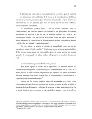 13



         4. CRITERIO   DE ESPECIALIDAD PARA DETERMINAR LA NORMA QUE SE EXCLUYE

         Los criterios de incompatibilidad de la norma y de coincidencia del ámbito de
validez de las mismas, nos sirven para determinar si estamos (p. 115) de frente a una
antinomia real o a una aparente, pero nada nos indica respecto de cómo se han de
aplicar las normas concurrentes.
          El ordenamiento jurídico aspira a ser un sistema coherente, libre de
contradicciones, por tanto los teóricos del derecho se han preocupado de elaborar
mecanismos de solución, a fin de que el intérprete elimine este “defecto” del
ordenamiento jurídico. Así, los criterios de solución tienen por objeto determinar la
norma aplicable a un caso concreto de frente a una concurrencia excluyente de normas:
¿cuál de ellas será aplicada y cuál será excluida?...
          En este acápite se analiza el criterio de especialidad como uno de los
mecanismos para resolver la cuestión. 38 Conforme a éste, si las consecuencias jurídicas
de las normas concurrentes son incompatibles entre sí, siendo una de las normas,
general y la otra especial, ésta última excluye a la primera: lex specialis derogat gen
erali.


          a) Generalidad y especialidad de la norma jurídica
          Para poder explicar el criterio de la especialidad, es menester precisar los
conceptos de norma general y de norma especial. Norberto BOBBIO, en su Teoría de la
norma jurídica, al hacer tal distinción puntualiza que considera a la norma jurídica sólo
desde un punto de vista formal, en relación a su estructura lógica, sin discurrir en el
contenido o materialidad de la misma.39
          Agrega que las normas jurídicas como toda proposición prescriptiva, están
conformadas por dos elementos constitutivos, a saber: el sujeto a quien se dirige la
norma, es decir, el destinatario; y, el objeto de la norma, es decir, la acción prescrita. No
se puede imaginar una norma que no vaya dirigida a alguien y que no regule un




38
   No parece pertinente referirnos en esta investigación a los otros criterios de solución de las antinomias
jurídicas (jerarquía, cronología, competencia y prevalencia), pues lo que nos importa es demostrar que el
criterio de especialidad no se puede elevar a un principio en virtud del cual siempre frente a dos normas
concurrentes, siendo una general y otra especial, la segunda desplaza a la primera.
39
   BOBBIO (1987), p. 128.
 