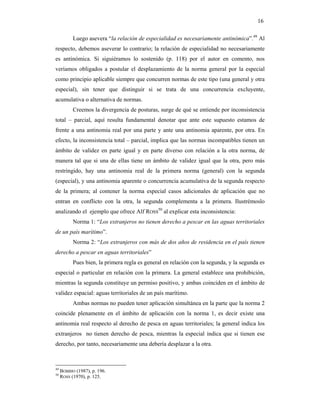 16

           Luego asevera “la relación de especialidad es necesariamente antinómica”.49 Al
respecto, debemos aseverar lo contrario; la relación de especialidad no necesariamente
es antinómica. Si siguiéramos lo sostenido (p. 118) por el autor en comento, nos
veríamos obligados a postular el desplazamiento de la norma general por la especial
como principio aplicable siempre que concurren normas de este tipo (una general y otra
especial), sin tener que distinguir si se trata de una concurrencia excluyente,
acumulativa o alternativa de normas.
           Creemos la divergencia de posturas, surge de qué se entiende por inconsistencia
total – parcial, aquí resulta fundamental denotar que ante este supuesto estamos de
frente a una antinomia real por una parte y ante una antinomia aparente, por otra. En
efecto, la inconsistencia total – parcial, implica que las normas incompatibles tienen un
ámbito de validez en parte igual y en parte diverso con relación a la otra norma, de
manera tal que si una de ellas tiene un ámbito de validez igual que la otra, pero más
restringido, hay una antinomia real de la primera norma (general) con la segunda
(especial), y una antinomia aparente o concurrencia acumulativa de la segunda respecto
de la primera; al contener la norma especial casos adicionales de aplicación que no
entran en conflicto con la otra, la segunda complementa a la primera. Ilustrémoslo
analizando el ejemplo que ofrece Alf ROSS50 al explicar esta inconsistencia:
           Norma 1: “Los extranjeros no tienen derecho a pescar en las aguas territoriales
de un país marítimo”.
           Norma 2: “Los extranjeros con más de dos años de residencia en el país tienen
derecho a pescar en aguas territoriales”
           Pues bien, la primera regla es general en relación con la segunda, y la segunda es
especial o particular en relación con la primera. La general establece una prohibición,
mientras la segunda constituye un permiso positivo, y ambas coinciden en el ámbito de
validez espacial: aguas territoriales de un país marítimo.
           Ambas normas no pueden tener aplicación simultánea en la parte que la norma 2
coincide plenamente en el ámbito de aplicación con la norma 1, es decir existe una
antinomia real respecto al derecho de pesca en aguas territoriales; la general indica los
extranjeros no tienen derecho de pesca, mientras la especial indica que si tienen ese
derecho, por tanto, necesariamente una debería desplazar a la otra.



49
     BOBBIO (1987), p. 196.
50
     ROSS (1970), p. 125.
 