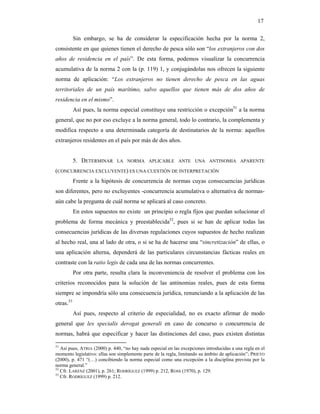 17

           Sin embargo, se ha de considerar la especificación hecha por la norma 2,
consistente en que quienes tienen el derecho de pesca sólo son “los extranjeros con dos
años de residencia en el país”. De esta forma, podemos visualizar la concurrencia
acumulativa de la norma 2 con la (p. 119) 1, y conjugándolas nos ofrecen la siguiente
norma de aplicación: “Los extranjeros no tienen derecho de pesca en las aguas
territoriales de un país marítimo, salvo aquellos que tienen más de dos años de
residencia en el mismo”.
           Así pues, la norma especial constituye una restricción o excepción51 a la norma
general, que no por eso excluye a la norma general, todo lo contrario, la complementa y
modifica respecto a una determinada categoría de destinatarios de la norma: aquellos
extranjeros residentes en el país por más de dos años.


           5. DETERMINAR      LA NORMA APLICABLE ANTE UNA ANTINOMIA APARENTE

(CONCURRENCIA EXCLUYENTE) ES UNA CUESTIÓN DE INTERPRETACIÓN
           Frente a la hipótesis de concurrencia de normas cuyas consecuencias jurídicas
son diferentes, pero no excluyentes -concurrencia acumulativa o alternativa de normas-
aún cabe la pregunta de cuál norma se aplicará al caso concreto.
           En estos supuestos no existe un principio o regla fijos que puedan solucionar el
problema de forma mecánica y preestablecida52, pues si se han de aplicar todas las
consecuencias jurídicas de las diversas regulaciones cuyos supuestos de hecho realizan
al hecho real, una al lado de otra, o si se ha de hacerse una “sincretización” de ellas, o
una aplicación alterna, dependerá de las particulares circunstancias fácticas reales en
contraste con la ratio legis de cada una de las normas concurrentes.
           Por otra parte, resulta clara la inconveniencia de resolver el problema con los
criterios reconocidos para la solución de las antinomias reales, pues de esta forma
siempre se impondría sólo una consecuencia jurídica, renunciando a la aplicación de las
otras.53
           Así pues, respecto al criterio de especialidad, no es exacto afirmar de modo
general que lex specialis derogat generali en caso de concurso o concurrencia de
normas, habrá que especificar y hacer las distinciones del caso, pues existen distintas

51
   Así pues, ATRIA (2000) p. 440, “no hay nada especial en las excepciones introducidas a una regla en el
momento legislativo: ellas son simplemente parte de la regla, limitando su ámbito de aplicación”; PRIETO
(2000), p. 471 “(…) concibiendo la norma especial como una excepción a la disciplina prevista por la
norma general.”
52
   Cfr. LARENZ (2001), p. 261; RODRÍGUEZ (1999) p. 212, ROSS (1970), p. 129.
53
   Cfr. RODRÍGUEZ (1999) p. 212.
 