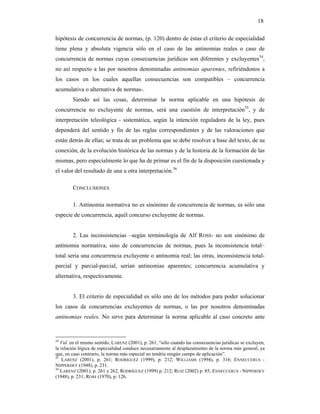 18

hipótesis de concurrencia de normas, (p. 120) dentro de éstas el criterio de especialidad
tiene plena y absoluta vigencia sólo en el caso de las antinomias reales o caso de
concurrencia de normas cuyas consecuencias jurídicas son diferentes y excluyentes54,
no así respecto a las por nosotros denominadas antinomias aparentes, refiriéndonos a
los casos en los cuales aquellas consecuencias son compatibles – concurrencia
acumulativa o alternativa de normas-.
        Siendo así las cosas, determinar la norma aplicable en una hipótesis de
concurrencia no excluyente de normas, será una cuestión de interpretación55, y de
interpretación teleológica - sistemática, según la intención reguladora de la ley, pues
dependerá del sentido y fin de las reglas correspondientes y de las valoraciones que
están detrás de ellas; se trata de un problema que se debe resolver a base del texto, de su
conexión, de la evolución histórica de las normas y de la historia de la formación de las
mismas, pero especialmente lo que ha de primar es el fin de la disposición cuestionada y
el valor del resultado de una u otra interpretación.56

        CONCLUSIONES

        1. Antinomia normativa no es sinónimo de concurrencia de normas, es sólo una
especie de concurrencia, aquél concurso excluyente de normas.


        2. Las inconsistencias –según terminología de Alf ROSS- no son sinónimo de
antinomia normativa, sino de concurrencias de normas, pues la inconsistencia total–
total sería una concurrencia excluyente o antinomia real; las otras, inconsistencia total-
parcial y parcial-parcial, serían antinomias aparentes; concurrencia acumulativa y
alternativa, respectivamente.


        3. El criterio de especialidad es sólo uno de los métodos para poder solucionar
los casos de concurrencias excluyentes de normas, o las por nosotros denominadas
antinomias reales. No sirve para determinar la norma aplicable al caso concreto ante


54
   Vid. en el mismo sentido, LARENZ (2001), p. 261, “sólo cuando las consecuencias jurídicas se excluyen,
la relación lógica de especialidad conduce necesariamente al desplazamiento de la norma más general, ya
que, en caso contrario, la norma más especial no tendría ningún campo de aplicación”.
55
    LARENZ (2001), p. 261; RODRÍGUEZ (1999), p. 212; WILLIAMS (1994), p. 316; ENNECCERUS -
NIPPERDEY (1948), p. 231.
56
   LARENZ (2001), p. 261 y 262, RODRÍGUEZ (1999) p. 212; RUIZ (2002) p. 85; ENNECCERUS - NIPPERDEY
(1948), p. 231; ROSS (1970), p. 126.
 
