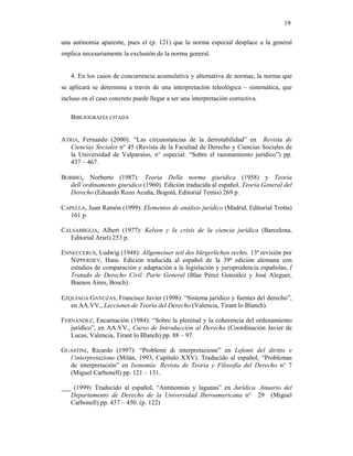19

una antinomia aparente, pues el (p. 121) que la norma especial desplace a la general
implica necesariamente la exclusión de la norma general.


   4. En los casos de concurrencia acumulativa y alternativa de normas, la norma que
se aplicará se determina a través de una interpretación teleológica – sistemática, que
incluso en el caso concreto puede llegar a ser una interpretación correctiva.

   BIBLIOGRAFÍA CITADA


ATRIA, Fernando (2000): “Las circunstancias de la derrotabilidad” en Revista de
   Ciencias Sociales n° 45 (Revista de la Facultad de Derecho y Ciencias Sociales de
   la Universidad de Valparaíso, n° especial: “Sobre el razonamiento jurídico”) pp.
   437 – 467.

BOBBIO, Norberto (1987): Teoria Della norma giuridica (1958) y Teoria
  dell’ordinamento giuridico (1960). Edición traducida al español, Teoría General del
  Derecho (Eduardo Rozo Acuña, Bogotá, Editorial Temis) 269 p.

CAPELLA, Juan Ramón (1999): Elementos de análisis jurídico (Madrid, Editorial Trotta)
   161 p.

CALSAMIGLIA, Albert (1977): Kelsen y la crisis de la ciencia jurídica (Barcelona,
   Editorial Ariel) 253 p.

ENNECCERUS, Ludwig (1948): Allgemeiner teil des bürgerlichen rechts. 13ª revisión por
   NIPPERDEY, Hans. Edición traducida al español de la 39ª edición alemana con
   estudios de comparación y adaptación a la legislación y jurisprudencia españolas, I
   Tratado de Derecho Civil. Parte General (Blas Pérez González y José Aleguer,
   Buenos Aires, Bosch).

EZQUIAGA GANUZAS, Francisco Javier (1998): “Sistema jurídico y fuentes del derecho”,
   en AA.VV., Lecciones de Teoría del Derecho (Valencia, Tirant lo Blanch).

FERNÁNDEZ, Encarnación (1984): “Sobre la plenitud y la coherencia del ordenamiento
   jurídico”, en AA.VV., Curso de Introducción al Derecho (Coordinación Javier de
   Lucas, Valencia, Tirant lo Blanch) pp. 88 – 97.

GUASTINI, Ricardo (1997): “Problemi di interpretazione” en Lefonti del diritto e
  l’interpretazione (Milán, 1993, Capítulo XXV). Traducido al español, “Problemas
  de interpretación” en Isonomía: Revista de Teoría y Filosofía del Derecho n° 7
  (Miguel Carbonell) pp. 121 – 131.

___ (1999) Traducido al español, “Antinomias y lagunas” en Jurídica. Anuario del
   Departamento de Derecho de la Universidad Iberoamericana n° 29 (Miguel
   Carbonell) pp. 437 – 450. (p. 122)
 