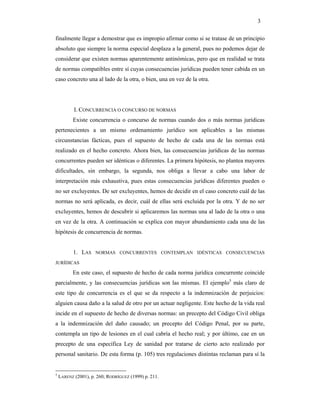 3

finalmente llegar a demostrar que es impropio afirmar como si se tratase de un principio
absoluto que siempre la norma especial desplaza a la general, pues no podemos dejar de
considerar que existen normas aparentemente antinómicas, pero que en realidad se trata
de normas compatibles entre sí cuyas consecuencias jurídicas pueden tener cabida en un
caso concreto una al lado de la otra, o bien, una en vez de la otra.




           I. CONCURRENCIA O CONCURSO DE NORMAS
          Existe concurrencia o concurso de normas cuando dos o más normas jurídicas
pertenecientes a un mismo ordenamiento jurídico son aplicables a las mismas
circunstancias fácticas, pues el supuesto de hecho de cada una de las normas está
realizado en el hecho concreto. Ahora bien, las consecuencias jurídicas de las normas
concurrentes pueden ser idénticas o diferentes. La primera hipótesis, no plantea mayores
dificultades, sin embargo, la segunda, nos obliga a llevar a cabo una labor de
interpretación más exhaustiva, pues estas consecuencias jurídicas diferentes pueden o
no ser excluyentes. De ser excluyentes, hemos de decidir en el caso concreto cuál de las
normas no será aplicada, es decir, cuál de ellas será excluida por la otra. Y de no ser
excluyentes, hemos de descubrir si aplicaremos las normas una al lado de la otra o una
en vez de la otra. A continuación se explica con mayor abundamiento cada una de las
hipótesis de concurrencia de normas.


          1. LAS     NORMAS CONCURRENTES CONTEMPLAN IDÉNTICAS CONSECUENCIAS

JURÍDICAS

          En este caso, el supuesto de hecho de cada norma jurídica concurrente coincide
parcialmente, y las consecuencias jurídicas son las mismas. El ejemplo5 más claro de
este tipo de concurrencia es el que se da respecto a la indemnización de perjuicios:
alguien causa daño a la salud de otro por un actuar negligente. Este hecho de la vida real
incide en el supuesto de hecho de diversas normas: un precepto del Código Civil obliga
a la indemnización del daño causado; un precepto del Código Penal, por su parte,
contempla un tipo de lesiones en el cual cabría el hecho real; y por último, cae en un
precepto de una específica Ley de sanidad por tratarse de cierto acto realizado por
personal sanitario. De esta forma (p. 105) tres regulaciones distintas reclaman para sí la


5
    LARENZ (2001), p. 260; RODRÍGUEZ (1999) p. 211.
 