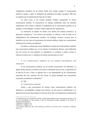 4

competencia normativa de un mismo hecho real, siendo siempre la consecuencia
jurídica la misma, a saber: la obligación de indemnizar los daños causados.6 Más esto
no significa que la indemnización haya de ser triple.
        En estos casos, si las normas jurídicas ordenan exactamente la misma
consecuencia jurídica, la concurrencia no plantea problemas, pues las distintas
regulaciones sólo vienen a enfatizar el fundamento de la consecuencia jurídica, en el
ejemplo, se está obligado a resarcir el daño según las tres regulaciones.
        La reiteración al regular un mismo caso dentro del sistema normativo, se
denomina redundancia.7 Los teóricos del derecho se refieren a ella al tratar de la
independencia del ordenamiento jurídico, sin embargo, nosotros creemos que se
identifica con este tipo de concurrencia de normas jurídicas, donde las consecuencias
jurídicas de las mismas son idénticas.
        En efecto, se afirma que existe redundancia cuando una norma jurídica establece
una consecuencia jurídica que, en las mismas circunstancias fácticas, está establecido
por otra norma. En otras palabras, la redundancia se configura si ambas normas se
refieren al mismo caso, y establecen la misma solución para ese caso.8


        2. LAS      CONSECUENCIAS JURÍDICAS DE LAS NORMAS CONCURRENTES SON

DIFERENTES

        Si las consecuencias jurídicas de las normas concurrentes son diferentes, al
aplicar dichas normas a un hecho real, éstas se eliminarán una con otra, se aplicarán una
al lado de la otra, o bien, se aplicará una u otra dependiendo de las circunstancias
especiales del caso concreto. De esta forma, se puede distinguir una concurrencia
excluyente, acumulativa o alternativa.9
        (p. 106)
        a) Concurrencia excluyente
        Frente a una concurrencia de normas cuyas consecuencias jurídicas son
diferentes e incompatibles, siempre una excluirá a la otra, pues el cumplimiento o la
aplicación de una de ellas implica la violación de la otra, así la aplicación simultánea de

6
  Sin perjuicio que en la regulación sanitaria y penal puedan añadirse otras consecuencias jurídicas, a fin
de esta investigación lo que interesa es que la consecuencia jurídica principal es la misma: la
indemnización por daños.
7
  RODRÍGUEZ (1999) p. 192.
8
  MENDONCA (2000) p. 187.
9
  Cfr. LARENZ (2001), pp. 262 y 263; RODRÍGUEZ (1999) p. 212; ENNECCERUS - NIPPERDEY (1948) pp.
230 y 231.
 