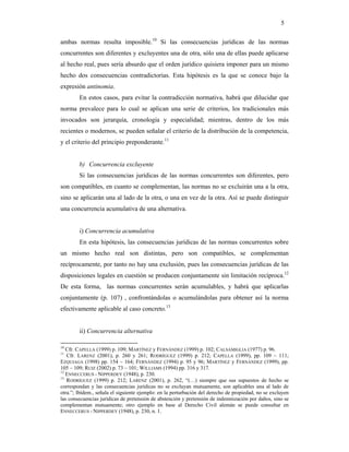 5

ambas normas resulta imposible.10 Si las consecuencias jurídicas de las normas
concurrentes son diferentes y excluyentes una de otra, sólo una de ellas puede aplicarse
al hecho real, pues sería absurdo que el orden jurídico quisiera imponer para un mismo
hecho dos consecuencias contradictorias. Esta hipótesis es la que se conoce bajo la
expresión antinomia.
        En estos casos, para evitar la contradicción normativa, habrá que dilucidar que
norma prevalece para lo cual se aplican una serie de criterios, los tradicionales más
invocados son jerarquía, cronología y especialidad; mientras, dentro de los más
recientes o modernos, se pueden señalar el criterio de la distribución de la competencia,
y el criterio del principio preponderante.11


        b) Concurrencia excluyente
        Si las consecuencias jurídicas de las normas concurrentes son diferentes, pero
son compatibles, en cuanto se complementan, las normas no se excluirán una a la otra,
sino se aplicarán una al lado de la otra, o una en vez de la otra. Así se puede distinguir
una concurrencia acumulativa de una alternativa.


        i) Concurrencia acumulativa
        En esta hipótesis, las consecuencias jurídicas de las normas concurrentes sobre
un mismo hecho real son distintas, pero son compatibles, se complementan
recíprocamente, por tanto no hay una exclusión, pues las consecuencias jurídicas de las
disposiciones legales en cuestión se producen conjuntamente sin limitación recíproca.12
De esta forma, las normas concurrentes serán acumulables, y habrá que aplicarlas
conjuntamente (p. 107) , confrontándolas o acumulándolas para obtener así la norma
efectivamente aplicable al caso concreto.13


        ii) Concurrencia alternativa

10
   Cfr. CAPELLA (1999) p. 109; MARTÍNEZ y FERNÁNDEZ (1999) p. 102; CALSAMIGLIA (1977) p. 96.
11
   Cfr. LARENZ (2001), p. 260 y 261; RODRÍGUEZ (1999) p. 212; CAPELLA (1999), pp. 109 – 111;
EZQUIAGA (1998) pp. 154 – 164; FERNÁNDEZ (1994) p. 95 y 96; MARTÍNEZ y FERNÁNDEZ (1999), pp.
105 – 109; RUIZ (2002) p. 73 – 101; WILLIAMS (1994) pp. 316 y 317.
12
   ENNECCERUS - NIPPERDEY (1948), p. 230.
13
   RODRÍGUEZ (1999) p. 212; LARENZ (2001), p. 262, “(…) siempre que sus supuestos de hecho se
correspondan y las consecuencias jurídicas no se excluyan mutuamente, son aplicables una al lado de
otra.”; Ibídem., señala el siguiente ejemplo: en la perturbación del derecho de propiedad, no se excluyen
las consecuencias jurídicas de pretensión de abstención y pretensión de indemnización por daños, sino se
complementan mutuamente; otro ejemplo en base al Derecho Civil alemán se puede consultar en
ENNECCERUS - NIPPERDEY (1948), p. 230, n. 1.
 