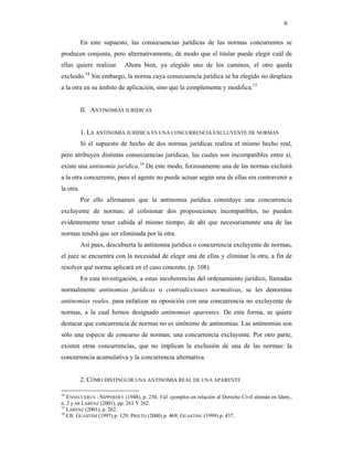 6

           En este supuesto, las consecuencias jurídicas de las normas concurrentes se
producen conjunta, pero alternativamente, de modo que el titular puede elegir cuál de
ellas quiere realizar.     Ahora bien, ya elegido uno de los caminos, el otro queda
            14
excluido. Sin embargo, la norma cuya consecuencia jurídica se ha elegido no desplaza
a la otra en su ámbito de aplicación, sino que la complementa y modifica.15


           II. ANTINOMIAS JURÍDICAS


           1. LA ANTINOMIA JURÍDICA ES UNA CONCURRENCIA EXCLUYENTE DE NORMAS
           Si el supuesto de hecho de dos normas jurídicas realiza el mismo hecho real,
pero atribuyen distintas consecuencias jurídicas, las cuales son incompatibles entre sí,
existe una antinomia jurídica.16 De este modo, forzosamente una de las normas excluirá
a la otra concurrente, pues el agente no puede actuar según una de ellas sin contravenir a
la otra.
           Por ello afirmamos que la antinomia jurídica constituye una concurrencia
excluyente de normas; al colisionar dos proposiciones incompatibles, no pueden
evidentemente tener cabida al mismo tiempo, de ahí que necesariamente una de las
normas tendrá que ser eliminada por la otra.
           Así pues, descubierta la antinomia jurídica o concurrencia excluyente de normas,
el juez se encuentra con la necesidad de elegir una de ellas y eliminar la otra, a fin de
resolver qué norma aplicará en el caso concreto. (p. 108)
           En esta investigación, a estas incoherencias del ordenamiento jurídico, llamadas
normalmente antinomias jurídicas o contradicciones normativas, se les denomina
antinomias reales, para enfatizar su oposición con una concurrencia no excluyente de
normas, a la cual hemos designado antinomias aparentes. De esta forma, se quiere
destacar que concurrencia de normas no es sinónimo de antinomias. Las antinomias son
sólo una especie de concurso de normas; una concurrencia excluyente. Por otro parte,
existen otras concurrencias, que no implican la exclusión de una de las normas: la
concurrencia acumulativa y la concurrencia alternativa.


           2. CÓMO DISTINGUIR UNA ANTINOMIA REAL DE UNA APARENTE

14
   ENNECCERUS - NIPPERDEY (1948), p. 230, Vid. ejemplos en relación al Derecho Civil alemán en Idem.,
n. 2 y en LARENZ (2001), pp. 261 Y 262.
15
   LARENZ (2001), p. 262.
16
   Cfr. GUASTINI (1997) p. 129; PRIETO (2000) p. 469; GUASTINI (1999) p. 437.
 