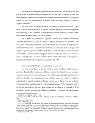 7

        Distinguir si se está frente a una concurrencia de normas excluyente o ante una
que no es tal, es una cuestión de interpretación jurídica. Con el afán de facilitar esta
tarea, podemos afirmar que se está ante una antinomia real o concurrencia excluyente de
normas, si éstas son incompatibles, y además, tienen el mismo ámbito de validez o
vigencia normativa.17
        Así pues, habrá incompatibilidad de las normas jurídicas concurrentes, y por
ende, la aplicación simultánea de las mismas resultará imposible, si una norma prohíbe
una conducta y la otra la permite; o una la prohíbe y la otra la manda u ordena; o bien,
una norma la manda u ordena y la otra la permite.18
        Por su parte, si los ámbitos de vigencia o validez de las normas concurrentes
coinciden, la antinomia es real; en cambio, si difieren, la antinomia es aparente.19 De
esta forma, para que haya antinomia real, es necesario, que las normas incompatibles se
refieran al mismo caso, a las mismas circunstancias o condiciones fácticas. Y, para ello
es preciso que los respectivos ámbitos de validez o campos de aplicación de las normas
incompatibles coincidan en todo o en parte, de modo que haya al menos una situación a
la cual sean aplicables todas ellas.20 Dentro de los ámbitos de validez se distinguen los
siguientes: temporal, espacial, personal y material.21 (p. 109)


        a) Incompatibilidad de las normas jurídicas concurrentes
        Las normas jurídicas se pueden calificar como mandatos, prohibiciones o
permisos, dependiendo si ordenan, prohíben o permiten la realización de una conducta.
Así pues, las normas son imperativas, en cuanto determinan el comportamiento de los
demás, ordenando una conducta, pero este mandato puede ser positivo o negativo,
dependiendo si aquella conducta ordenada consiste en un hacer o en un no hacer.
Comúnmente este mandato negativo se denomina prohibición.22 Por otra parte, junto a
las normas que imponen deberes –determinadas en la esfera de lo ordenado o de lo
prohibido-, existen normas que atribuyen facultades o permisos, las denominadas

17
   Cfr. MENDONCA (2000), pp. 179 y 180.
18
   Cfr. EZQUIAGA (1998), p. 146; FERNÁNDEZ (1994), p. 93; WILLIAMS (1994), p. 316; PRIETO (2000), p.
469.
19
   WILLIAMS (1994), p. 316.
20
   FERNÁNDEZ (1994), p. 94.
21
   Vid. EZQUIAGA (1998), pp. 146 y 147, por ejemplo, no habría antinomia entre una norma que prohíba
vender bebidas alcohólicas en los centros educativos y otra que permita su venta fuera de estos centros,
porque no coinciden en el ámbito espacial, es decir, se refieren a lugares distintos.; MARTÍNEZ -
FERNÁNDEZ (1999) p. 103, por ejemplo, no existiría antinomia entre una norma que prohíbe fumar de las
cinco a las siete de la tarde y otra que lo permite de las siete a las diez de la noche.
22
   Cfr. BOBBIO (1987) p. 69.
 