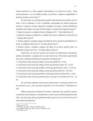 8

normas permisivas, es decir, aquellas determinadas en la esfera de lo lícito. Estas
normas permisas, a su vez también, pueden ser positivas o negativas, dependiendo si
permiten un hacer o un no hacer. 23
        De esta forma, en un ordenamiento jurídico están presenten tres esferas, la de lo
lícito, la de lo ordenado y la de lo prohibido, conformadas por normas permisivas
positivas o negativas, normas imperativas (mandatos de hacer) y normas prohibitivas
(mandatos de no hacer), las cuales de forma lógica se resumen de la siguiente manera24:
1. Imperativo positivo o mandato de hacer: obligatorio (O) = Todos deben hacer O.
2. Imperativo negativo, prohibición o mandato de no hacer: obligatorio no hacer (O no)
= Ninguno debe hacer O.
3. Permiso negativo, exceptúa a algunos del deber de hacer, permite la posibilidad de no
hacer: no obligatorio hacer (no O) = No todos deben hacer O.
4. Permiso positivo, exceptúa a algunos del deber de no hacer, permite hacer: no
obligatorio no hacer (no O no) = No todos deben no hacer O.
        Ahora bien, en casos de concursos de normas, las disposiciones concurrentes
pueden corresponder a cualquier de los cuatro tipos de (p. 110) normas especificadas
más arriba, pudiendo conformarse las siguientes combinaciones:25
1. Concurrencia entre norma que obliga y norma que prohíbe (O – O no).
2. Concurrencia entre norma que obliga y norma que permite no hacer (O – no O).
3. Concurrencia entre norma que prohíbe y norma que permite hacer (O no – no O no).
4. Concurrencia entre norma que obliga y norma que permite hacer (O – no O no).
5. Concurrencia entre norma que prohíbe y norma que permite no hacer (O no – no O).
6. Concurrencia entre norma que permite hacer y otra que no lo permite (no O no – no
O).
        De esta forma, podemos aseverar que estamos frente a antinomias reales en lo
tres primeros casos, y ante antinomias aparentes en los tres últimos.26 Ahondemos en
ello.
        Habrá concurrencia excluyente de normas o antinomia real, cuando las normas
concurrentes sean contrarias o contradictorias, es decir, existe una fuerte oposición entre
ellas o una más tenue, pero que igualmente implica que en el caso concreto sólo una de
ellas podrá tener aplicación.

23
   Idem., pp. 83 - 85.
24
   Cfr. Idem., pp. 134 y 135; SILVA (2001) p. 213.
25
   Cfr. BOBBIO (1987), pp. 184 y 185; SILVA (2001), p. 214.
26
   Cfr. Idem., p. 215.
 