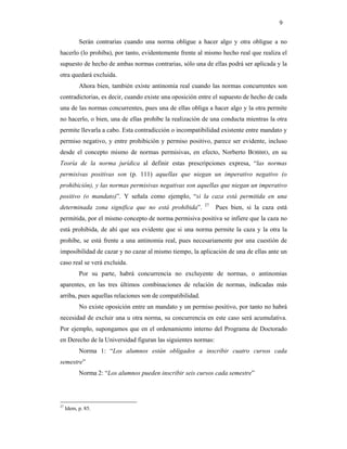 9

           Serán contrarias cuando una norma obligue a hacer algo y otra obligue a no
hacerlo (lo prohíba), por tanto, evidentemente frente al mismo hecho real que realiza el
supuesto de hecho de ambas normas contrarias, sólo una de ellas podrá ser aplicada y la
otra quedará excluida.
           Ahora bien, también existe antinomia real cuando las normas concurrentes son
contradictorias, es decir, cuando existe una oposición entre el supuesto de hecho de cada
una de las normas concurrentes, pues una de ellas obliga a hacer algo y la otra permite
no hacerlo, o bien, una de ellas prohíbe la realización de una conducta mientras la otra
permite llevarla a cabo. Esta contradicción o incompatibilidad existente entre mandato y
permiso negativo, y entre prohibición y permiso positivo, parece ser evidente, incluso
desde el concepto mismo de normas permisivas, en efecto, Norberto BOBBIO, en su
Teoría de la norma jurídica al definir estas prescripciones expresa, “las normas
permisivas positivas son (p. 111) aquellas que niegan un imperativo negativo (o
prohibición), y las normas permisivas negativas son aquellas que niegan un imperativo
positivo (o mandato)”. Y señala como ejemplo, “si la caza está permitida en una
                                                          27
determinada zona significa que no está prohibida”.             Pues bien, si la caza está
permitida, por el mismo concepto de norma permisiva positiva se infiere que la caza no
está prohibida, de ahí que sea evidente que si una norma permite la caza y la otra la
prohíbe, se está frente a una antinomia real, pues necesariamente por una cuestión de
imposibilidad de cazar y no cazar al mismo tiempo, la aplicación de una de ellas ante un
caso real se verá excluida.
           Por su parte, habrá concurrencia no excluyente de normas, o antinomias
aparentes, en las tres últimos combinaciones de relación de normas, indicadas más
arriba, pues aquellas relaciones son de compatibilidad.
           No existe oposición entre un mandato y un permiso positivo, por tanto no habrá
necesidad de excluir una u otra norma, su concurrencia en este caso será acumulativa.
Por ejemplo, supongamos que en el ordenamiento interno del Programa de Doctorado
en Derecho de la Universidad figuran las siguientes normas:
           Norma 1: “Los alumnos están obligados a inscribir cuatro cursos cada
semestre”
           Norma 2: “Los alumnos pueden inscribir seis cursos cada semestre”




27
     Idem, p. 85.
 