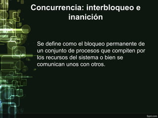 Concurrencia: interbloqueo e
inanición
Se define como el bloqueo permanente de
un conjunto de procesos que compiten por
los recursos del sistema o bien se
comunican unos con otros.

 