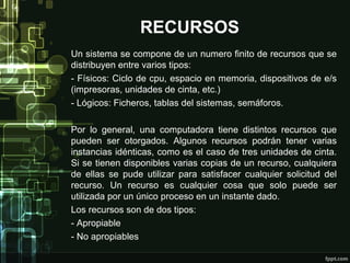 RECURSOS
Un sistema se compone de un numero finito de recursos que se
distribuyen entre varios tipos:
- Físicos: Ciclo de cpu, espacio en memoria, dispositivos de e/s
(impresoras, unidades de cinta, etc.)
- Lógicos: Ficheros, tablas del sistemas, semáforos.
Por lo general, una computadora tiene distintos recursos que
pueden ser otorgados. Algunos recursos podrán tener varias
instancias idénticas, como es el caso de tres unidades de cinta.
Si se tienen disponibles varias copias de un recurso, cualquiera
de ellas se pude utilizar para satisfacer cualquier solicitud del
recurso. Un recurso es cualquier cosa que solo puede ser
utilizada por un único proceso en un instante dado.
Los recursos son de dos tipos:
- Apropiable
- No apropiables

 